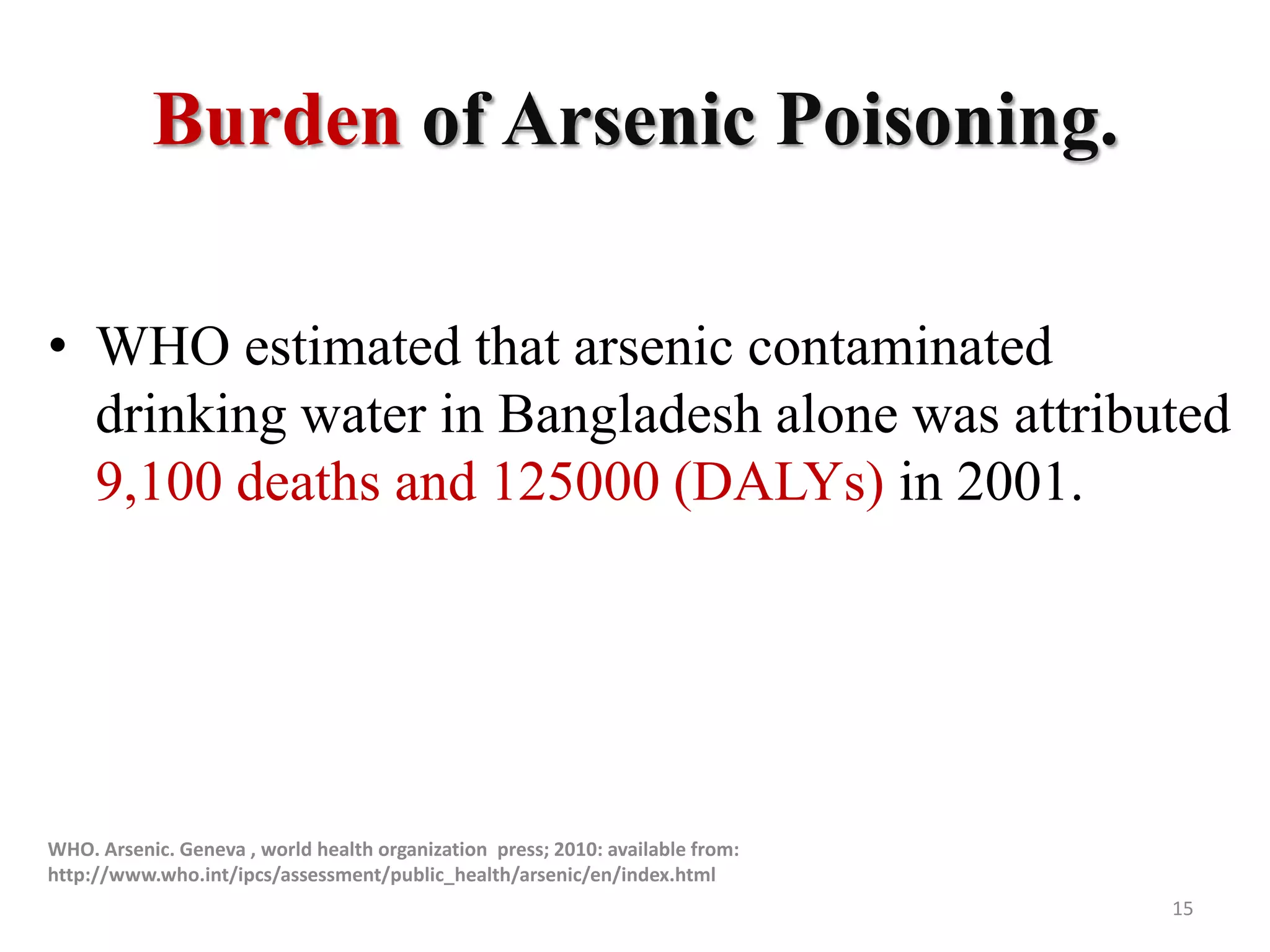 Burden of Arsenic Poisoning.
• WHO estimated that arsenic contaminated
drinking water in Bangladesh alone was attributed
9,100 deaths and 125000 (DALYs) in 2001.
WHO. Arsenic. Geneva , world health organization press; 2010: available from:
http://www.who.int/ipcs/assessment/public_health/arsenic/en/index.html
15
 