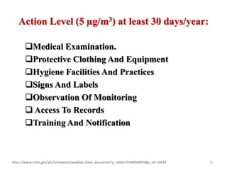 Action Level (5 µg/m3) at least 30 days/year:
Medical Examination.
Protective Clothing And Equipment
Hygiene Facilities And Practices
Signs And Labels
Observation Of Monitoring
 Access To Records
Training And Notification
http://www.osha.gov/pls/oshaweb/owadisp.show_document?p_table=STANDARDS&p_id=10024 25
 