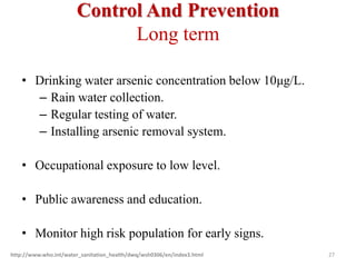 Control And Prevention
Long term
• Drinking water arsenic concentration below 10μg/L.
– Rain water collection.
– Regular testing of water.
– Installing arsenic removal system.
• Occupational exposure to low level.
• Public awareness and education.
• Monitor high risk population for early signs.
http://www.who.int/water_sanitation_health/dwq/wsh0306/en/index3.html 27
 