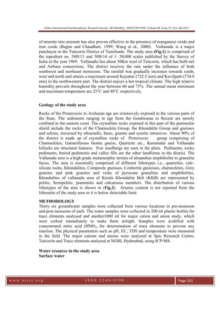 Online International Interdisciplinary Research Journal, {Bi-Monthly}, ISSN2249-9598, Volume-III, Issue-VI, Nov-Dec2013
w w w . o i i r j . o r g I S S N 2 2 4 9 - 9 5 9 8 Page 231
of arsenite into arsenate has also proven effective in the presence of manganese oxide and
iron oxide (Bajpai and Chaudhuri, 1999; Wang et al., 2000). Vallanadu is a major
panchayat in the Tuticorin District of Tamilnadu. The study area (Fig.1) is comprised of
the toposheet no. 58H/13 and 58H/14 of 1: 50,000 scales published by the Survey of
India in the year 1969. Vallanadu lies about 30Km west of Tuticorin, which has both rail
and Airbase connections. The district receives the rain under the influence of both
southwest and northeast monsoons. The rainfall was gradually increases towards south,
west and north and attains a maximum around Kayattar (722.5 mm) and Kovilpatti (734.8
mm) in the northwestern part. The district enjoys a hot tropical climate. The high relative
humidity prevails throughout the year between 60 and 75%. The annual mean minimum
and maximum temperature are 23°C and 40°C respectively.
Geology of the study area
Rocks of the Proterozoic to Archaean age are extensively exposed in the various parts of
the State. The sediments ranging in age from the Gondwanas to Recent are mostly
confined to the eastern coast. The crystalline rocks exposed in this part of the peninsular
shield include the rocks of the Charnockite Group, the Khondalite Group and gneisses
and schists, traversed by ultramafic, basic, granite and syenite intrusives. About 90% of
the district is made up of crystalline rocks of Proterozoic group comprising of
Charnockites, Garnetiferous biotite gneiss, Quartzite etc., Kurumalai and Vallanadu
hillocks are structural features. Few inselbergs are seen in the plain. Pediments, rocky
pediments, buried pediments and valley fills are the other landforms in the district. The
Vallanadu area is a high grade metamorphic terrain of almandine amphibolite to granulite
facies. The area is essentially comprised of different lithotypes i.e., quartzites, calc-
silicate rocks, Khondalites, Composite gneisses, Cordierite gneiesses, charnockites, Grey
granites and pink granites and veins of pyroxene granulites and amphibolites.
Khondalites of vallanadu area of Kerala Khondalite Belt (KKB) are represented by
pelitic, Semipelitic, psammitic and calcareous members. The distribution of various
lithotypes of the area is shown in (Fig.2). Arsenic content is not reported from the
lithounits of the study area or it is below detectable limit.
METHODOLOGY
Thirty six groundwater samples were collected from various locations in pre-monsoon
and post monsoon of each. The water samples were collected in 200 ml plastic bottles for
trace elements analysed and another1000 ml for major cation and anion study, which
were corked immediately to make them airtight. Samples were acidified with
concentrated nitric acid (HNO3) for determination of trace elements to prevent any
reaction. The physical parameters such as pH, EC, TDS and temperature were measured
in the field. The major cations and anions were analysed at Spic Research Centre,
Tuticorin and Trace elements analysed at NGRI, Hyderabad, using ICP-MS.
Water resource in the study area
Surface water
 
