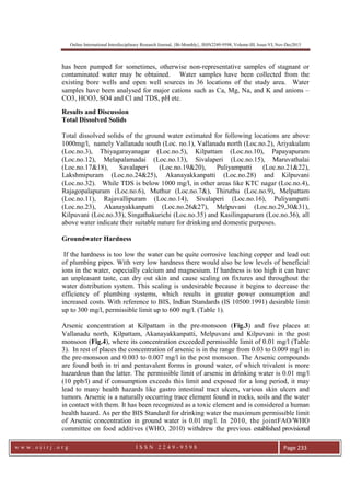 Online International Interdisciplinary Research Journal, {Bi-Monthly}, ISSN2249-9598, Volume-III, Issue-VI, Nov-Dec2013
w w w . o i i r j . o r g I S S N 2 2 4 9 - 9 5 9 8 Page 233
has been pumped for sometimes, otherwise non-representative samples of stagnant or
contaminated water may be obtained. Water samples have been collected from the
existing bore wells and open well sources in 36 locations of the study area. Water
samples have been analysed for major cations such as Ca, Mg, Na, and K and anions –
CO3, HCO3, SO4 and Cl and TDS, pH etc.
Results and Discussion
Total Dissolved Solids
Total dissolved solids of the ground water estimated for following locations are above
1000mg/l, namely Vallanadu south (Loc. no.1), Vallanadu north (Loc.no.2), Ariyakulam
(Loc.no.3), Thiyagarayanagar (Loc.no.5), Kilpattam (Loc.no.10), Papayapuram
(Loc.no.12), Melapalamadai (Loc.no.13), Sivalaperi (Loc.no.15), Maruvathalai
(Loc.no.17&18), Savalaperi (Loc.no.19&20), Puliyampatti (Loc.no.21&22),
Lakshmipuram (Loc.no.24&25), Akanayakkanpatti (Loc.no.28) and Kilpuvani
(Loc.no.32). While TDS is below 1000 mg/l, in other areas like KTC nagar (Loc.no.4),
Rajagopalapuram (Loc.no.6), Muthur (Loc.no.7&), Thiruthu (Loc.no.9), Melpattam
(Loc.no.11), Rajavallipuram (Loc.no.14), Sivalaperi (Loc.no.16), Puliyampatti
(Loc.no.23), Akanayakkanpatti (Loc.no.26&27), Melpuvani (Loc.no.29,30&31),
Kilpuvani (Loc.no.33), Singathakurichi (Loc.no.35) and Kasilingapuram (Loc.no.36), all
above water indicate their suitable nature for drinking and domestic purposes.
Groundwater Hardness
If the hardness is too low the water can be quite corrosive leaching copper and lead out
of plumbing pipes. With very low hardness there would also be low levels of beneficial
ions in the water, especially calcium and magnesium. If hardness is too high it can have
an unpleasant taste, can dry out skin and cause scaling on fixtures and throughout the
water distribution system. This scaling is undesirable because it begins to decrease the
efficiency of plumbing systems, which results in greater power consumption and
increased costs. With reference to BIS, Indian Standards (IS 10500:1991) desirable limit
up to 300 mg/l, permissible limit up to 600 mg/l. (Table 1).
Arsenic concentration at Kilpattam in the pre-monsoon (Fig.3) and five places at
Vallanadu north, Kilpattam, Akanayakkanpatti, Melpuvani and Kilpuvani in the post
monsoon (Fig.4), where its concentration exceeded permissible limit of 0.01 mg/l (Table
3). In rest of places the concentration of arsenic is in the range from 0.03 to 0.009 mg/l in
the pre-monsoon and 0.003 to 0.007 mg/l in the post monsoon. The Arsenic compounds
are found both in tri and pentavalent forms in ground water, of which trivalent is more
hazardous than the latter. The permissible limit of arsenic in drinking water is 0.01 mg/l
(10 ppb/l) and if consumption exceeds this limit and exposed for a long period, it may
lead to many health hazards like gastro intestinal tract ulcers, various skin ulcers and
tumors. Arsenic is a naturally occurring trace element found in rocks, soils and the water
in contact with them. It has been recognized as a toxic element and is considered a human
health hazard. As per the BIS Standard for drinking water the maximum permissible limit
of Arsenic concentration in ground water is 0.01 mg/l. In 2010, the jointFAO/WHO
committee on food additives (WHO, 2010) withdrew the previous established provisional
 