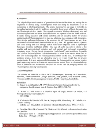 Online International Interdisciplinary Research Journal, {Bi-Monthly}, ISSN2249-9598, Volume-III, Issue-VI, Nov-Dec2013
w w w . o i i r j . o r g I S S N 2 2 4 9 - 9 5 9 8 Page 235
Conclusion:
The slightly high arsenic content of groundwater in isolated locations are mainly due to
migration of arsenic along Thambraparani river and along the lineaments so as to
concentrate at lithological contacts. The arsenic main sources are usage of pesticides in
the upland agricultural activity and from automobile diesel waste effluent discharge into
the Thambraparani river course. Since arsenic content of lithology of the study area and
surrounding environs are below detectable limits, not reported in earlier rocks analyses.
It seems mining activities and cement industries are not causative factors for arsenic
contaminants of Thambraparani river sites and adjoining sites connected with lineaments.
Since textile and paper industries in the upstream site of Thambraparani are very few,
their contributions to arsenic contamination are very less. All types of arsenic exposure
can cause kidney and liver damage and in most severe exposure there is erythrocyte
hemolysis (Swapna mukherjee, 2011). One sign of acute exposure is edema of the
eyelids and gastrointestinal irritation and both central and peripheral neuropathies
frequently occur. During chronic intoxication “garlic breath”, skin sensitivity, dermatitis
and keratitus frequently occur. It is recommended to invest in an arsenic water filter or
low cost chemical pockets for reducing arsenic content can be used. If drinking water
contains arsenic, looks for an alternative source of water, which has no arsenic
contaminants. It is also recommended to educate the farmers not to use arsenic bearing
pesticides for agriculture activities and also to execute arsenic filters at effluent discharge
sites of industrial and automobile activities and at the sites of pumping stations for
Thambraparani drinking water system.
Acknowledgement
The authors are thankful to Shri.A.P.C.V.Chockalingam, Secretary, Dr.C.Veerabahu,
Principal, V.O.Chidambaram College, Tuticorin, Mr.Rajendran, SPIC Research Centre,
Tuticorin and Dr.B.Sathyanarayanan, Scientist, NGRI, Hyderabad, South India.
References
1. Bajpai, S. and Chaudhuri, M. 1999. Removal of arsenic from ground water by
manganese dioxide-coated sand. J. Environ. Eng. 125(8): 782-784.
2. Carrol A., Rain water as a chemical agent of ologic process –A review, U.S
Geologicalsurvey water-supply, 97-
104 (1962).
3. Chakraborti D, Rahman MM, Paul K, Sengupta MK, Chowdhury UK, Lodh D, et al.
Arsenic calamity
in India and Bangladesh sub-continent-whom to blame? Talanta 2002; 58 : 3-22.
4. Datta DV, Mitra SK, Chhuttani PN, Chakravarti RN. Chronic oral arsenic intoxication
as a possible
aetiological factor in idiopathic portal hypertension (non-cirrhotic portal fibrosis) in
India. Gut 1979; 20 : 378-84.
 