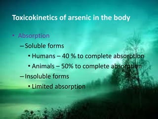 Toxicokinetics of arsenic in the body
• Absorption
–Soluble forms
• Humans – 40 % to complete absorption
• Animals – 50% to complete absorption
–Insoluble forms
• Limited absorption
 