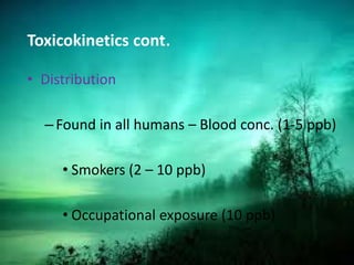 Toxicokinetics cont.
• Distribution
–Found in all humans – Blood conc. (1-5 ppb)
• Smokers (2 – 10 ppb)
• Occupational exposure (10 ppb)
 