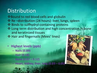 Distribution
Bound to red blood cells and globulin
 Re –distribution (24 hours): liver, lungs, spleen
 Binds to sulfhydryl-containing proteins
 Long term distribution and high concentration in bone
and keratinized tissues
 Hair and fingernails (Mees’ lines)
• Highest levels (ppb)
– Nails (0.89)
– Hair (0.18)
– Bone (0.07 – 0.12)
– Heart, kidney, liver, lung (0.03 – 0.05)
 