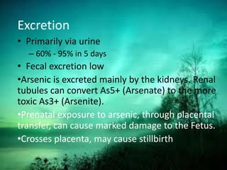 Excretion
• Primarily via urine
– 60% - 95% in 5 days
• Fecal excretion low
•Arsenic is excreted mainly by the kidneys. Renal
tubules can convert As5+ (Arsenate) to the more
toxic As3+ (Arsenite).
•Prenatal exposure to arsenic, through placental
transfer, can cause marked damage to the Fetus.
•Crosses placenta, may cause stillbirth
 