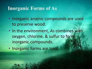 Inorganic Forms of As
• Inorganic arsenic compounds are used
to preserve wood.
• In the environment, As combines with
oxygen, chlorine, & sulfur to form
inorganic compounds.
• Inorganic forms are toxic.
 