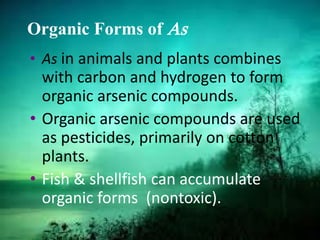 Organic Forms of As
• As in animals and plants combines
with carbon and hydrogen to form
organic arsenic compounds.
• Organic arsenic compounds are used
as pesticides, primarily on cotton
plants.
• Fish & shellfish can accumulate
organic forms (nontoxic).
 