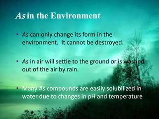 As in the Environment
• As can only change its form in the
environment. It cannot be destroyed.
• As in air will settle to the ground or is washed
out of the air by rain.
• Many As compounds are easily solubilized in
water due to changes in pH and temperature
 