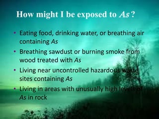 How might I be exposed to As ?
• Eating food, drinking water, or breathing air
containing As
• Breathing sawdust or burning smoke from
wood treated with As
• Living near uncontrolled hazardous waste
sites containing As
• Living in areas with unusually high levels of
As in rock
 