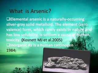 Elemental arsenic is a naturally-occurring
silver-gray solid metalloid. The element (zero
valence) form, which rarely exists in nature and
has low solubility, is seldom a cause of human
toxicity. (Kosnett MJ et al.2005)
Inorganic As is a human carcinogen (EPA,
1984)
What is Arsenic?
 