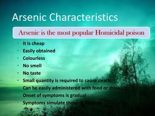 Arsenic Characteristics
• It is cheap
• Easily obtained
• Colourless
• No smell
• No taste
• Small quantity is required to cause death.
• Can be easily administered with food or drink.
• Onset of symptoms is gradual
• Symptoms simulate those of Cholera.
Arsenic is the most popular Homicidal poison
 