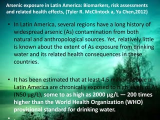 Arsenic exposure in Latin America: Biomarkers, risk assessments
and related health effects, (Tyler R. McClintock a, Yu Chen,2012)
• In Latin America, several regions have a long history of
widespread arsenic (As) contamination from both
natural and anthropological sources. Yet, relatively little
is known about the extent of As exposure from drinking
water and its related health consequences in these
countries.
• It has been estimated that at least 4.5 million people in
Latin America are chronically exposed to high levels of As
(N50 μg/L), some to as high as 2000 μg/L — 200 times
higher than the World Health Organization (WHO)
provisional standard for drinking water.
 