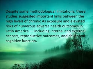 Despite some methodological limitations, these
studies suggested important links between the
high levels of chronic As exposure and elevated
risks of numerous adverse health outcomes in
Latin America — including internal and external
cancers, reproductive outcomes, and childhood
cognitive function.
 