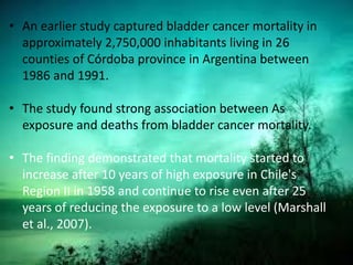 • An earlier study captured bladder cancer mortality in
approximately 2,750,000 inhabitants living in 26
counties of Córdoba province in Argentina between
1986 and 1991.
• The study found strong association between As
exposure and deaths from bladder cancer mortality.
• The finding demonstrated that mortality started to
increase after 10 years of high exposure in Chile's
Region II in 1958 and continue to rise even after 25
years of reducing the exposure to a low level (Marshall
et al., 2007).
 