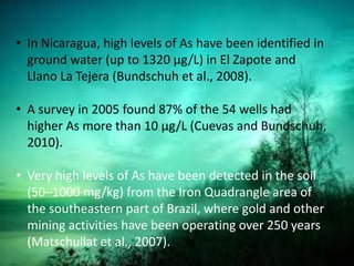 • In Nicaragua, high levels of As have been identified in
ground water (up to 1320 μg/L) in El Zapote and
Llano La Tejera (Bundschuh et al., 2008).
• A survey in 2005 found 87% of the 54 wells had
higher As more than 10 μg/L (Cuevas and Bundschuh,
2010).
• Very high levels of As have been detected in the soil
(50–1000 mg/kg) from the Iron Quadrangle area of
the southeastern part of Brazil, where gold and other
mining activities have been operating over 250 years
(Matschullat et al., 2007).
 