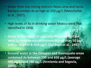 • Water from the mining districts Nova Lima and Santa
Barbara contain As as high as 350 μg/L (Matschullat
et al., 2007).
• High levels of As in drinking water Mexico were first
identified in 1958.
• Study in the region of Lagunera found 64% of the
wells to have As concentrations higher than 50 μg/L,
with a range of 8–624 μg/L (Del Razo et al., 1993).
• Ground water in the Zimapan and Guanajuato areas
contained As between 190 and 650 μg/L (average
380 μg/L) and 280 μg/L (Armienta and Segovia,
2008).
 