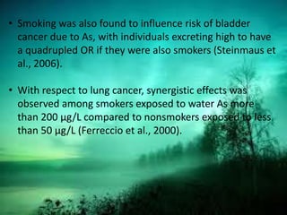 • Smoking was also found to influence risk of bladder
cancer due to As, with individuals excreting high to have
a quadrupled OR if they were also smokers (Steinmaus et
al., 2006).
• With respect to lung cancer, synergistic effects was
observed among smokers exposed to water As more
than 200 μg/L compared to nonsmokers exposed to less
than 50 μg/L (Ferreccio et al., 2000).
 
