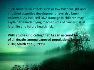 • Such short-term effects such as low birth weight and
impaired cognitive development have also been
observed. As-induced DNA damage in children may
explain the under lying mechanisms of cancer risk at
later life and future health risk.
• With studies indicating that As can account for 7– 20%
of all deaths among exposed populations (Argos et al.,
2010; Smith et al., 1998)
 
