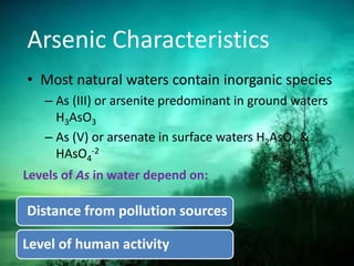 Arsenic Characteristics
• Most natural waters contain inorganic species
– As (III) or arsenite predominant in ground waters
H3AsO3
– As (V) or arsenate in surface waters H2AsO4 &
HAsO4
-2
Levels of As in water depend on:
Distance from pollution sources
Level of human activity
 