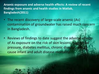 Arsenic exposure and adverse health effects: A review of recent
findings from arsenic and health studies in Matlab,
Bangladesh(2011)
• The recent discovery of large-scale arsenic (As)
contamination of groundwater has raised much concern
in Bangladesh.
• Reviews of findings to date suggest the adverse effects
of As exposure on the risk of skin lesions, high blood
pressure, diabetes mellitus, chronic disease, and all-
cause infant and adult disease mortality.
 