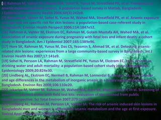 [6] Rahman M, Vahter M, Wahed MA, Sohel N, Yunus M, Streatfield PK, et al. Prevalence of
arsenic exposure and skin lesions. A population based survey in Matlab, Bangladesh.
J Epidemiol Community Health 2006;60(3):242e8.
[7] Rahman M, Vahter M, Sohel N, Yunus M, Wahed MA, Streatfield PK, et al. Arsenic exposure
and age and sex specific risk for skin lesions: a population-based case-referent study in
Bangladesh. Environ Health Perspect 2006;114:1847e52.
[16] Rahman A, Vahter M, Ekstrom EC, Rahman M, Golam Mustafa AH, Wahed MA, et al.
Association of arsenic exposure during pregnancy with fetal loss and infant death: a cohort
study in Bangladesh. Am J Epidemiol 2007;165:1389e96.
[17] Hore SK, Rahman M, Yunus M, Das CS, Yeasmin S, Ahmad SK, et al. Detecting arsenic-
related skin lesions: experiences from a large community-based survey in Bangladesh. Int J
Environ Health Res 2007;17:141e9.
[19] Sohel N, Persson LA, Rahman M, Streatfield PK, Yunus M, Ekstrom EC, et al. Arsenic in
drinking water and adult mortality: a population-based cohort study in rural Bangladesh.
Epidemiology 2009;20:824e30.
[20] Lindberg AL, Ekstrom EC, Nermell B, Rahman M, Lonnerdal B, Persson LA, et al. Gender
and age differences in the metabolism of inorganic arsenic in a highly exposed population in
Bangladesh. Environ Res 2008;106:110e20.
[22] Jakariya M, Vahter M, Rahman M, Wahed MA, Hore SK, Bhattacharya P, et al. Screening of
arsenic in tubewell water with field test kits: evaluation of the method from public
health perspective. Sci Total Environ 2007;379:167e75.
[23] Lindberg AL, Rahman M, Persson LA, Vahter M. The risk of arsenic induced skin lesions in
Bangladeshi men and women is affected by arsenic metabolism and the age at first exposure.
Toxicol Appl Pharmacol 2008;230:9e16.
 