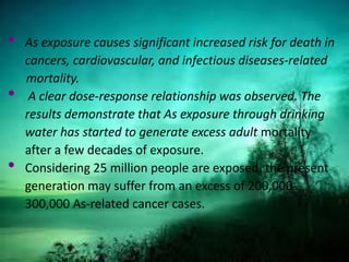 • As exposure causes significant increased risk for death in
cancers, cardiovascular, and infectious diseases-related
mortality.
• A clear dose-response relationship was observed. The
results demonstrate that As exposure through drinking
water has started to generate excess adult mortality
after a few decades of exposure.
• Considering 25 million people are exposed, the present
generation may suffer from an excess of 200,000-
300,000 As-related cancer cases.
 