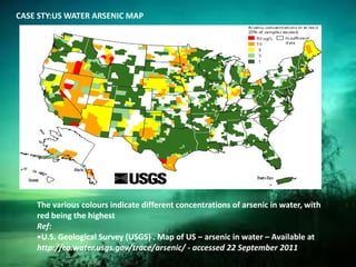 CASE STY:US WATER ARSENIC MAP
The various colours indicate different concentrations of arsenic in water, with
red being the highest
Ref:
•U.S. Geological Survey (USGS) . Map of US – arsenic in water – Available at
http://co.water.usgs.gov/trace/arsenic/ - accessed 22 September 2011.
 