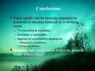 Conclusions
•Public Health Can Be Severely Impacted by
presence of elevated levels of As in drinking
water
– ↑in mortality & morbidity
– Everyone is vulnerable
– Degrees of vulnerability depend on
Biological susceptibility
Exposure & dose
•There Are Safe Levels Below Which No Adverse
Health Effects Occur
 
