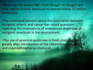 •Reducing the arsenic MCL from 50 µg/L to 10 µg/L will
help reduce Arsenic exposure to approximately 13 million
Americans.
•The continued concern about the association between
inorganic arsenic and cancer has raised questions
regarding the implications of widespread dispersion of
inorganic arsenicals in the environment.
•The use of arsenical pesticides in food crops declined
greatly after introduction of the chlorinated hydrocarbon
and organophosphorus chemicals.
 
