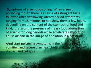 •Symptoms of arsenic poisoning: When arsenic
poisoning mouth there is a sense of astringent taste
followed after swallowing latency period symptoms
ranging from 15 minutes to not show them a few hours,
depending on the content of the stomach of food and
kind, it retards the presence of greasy food absorption
of arsenic for long periods while accelerates absorption
abuse arsenic in the image of a solution in a hot drink.
•And start poisoning symptoms in the form of severe
vomiting and severe diarrhea (cholera-like) give rise to
dry fast and collapse
 