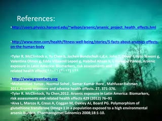 References:
•http://users.physics.harvard.edu/~wilson/arsenic/arsenic_project_health_effects.hml
•http://www.mnn.com/health/fitness-well-being/stories/5-facts-about-arsenics-effects-
on-the-human-body
•Tyler R. McClintock a, Yu Chen b, Jochen Bundschuh c,d,e, John T. Oliver f, Julio Navoni g,
Valentina Olmos g, Edda Villaamil Lepori g, Habibul Ahsan h, i, Faruque Parvez, Arsenic
exposure in Latin America: Biomarkers, risk assessments and
related health effects, ٤۲۹)۲۰۱۲(۷٦–۹۱
•http://www.greenfacts.org
•Mohammad Yunus , Nazmul Sohel , Samar Kumar Hore , Mahfuzar Rahman ,
2011,Arsenic exposure and adverse health effects. 27, 371-376.
•Tyler R. McClintock, Yu Chen,2012. Arsenic exposure in Latin America: Biomarkers,
risk assessments and related health effects 429 (2012) 76–91
•Aiva L, Marcos R, Creus A, Coggan M, Oakley AJ, Board PG. Polymorphism of
glutathione transferase Omega 1 in a population exposed to a high environmental
arsenic burden. Pharmacogenet Genomics 2008;18:1-10.
 