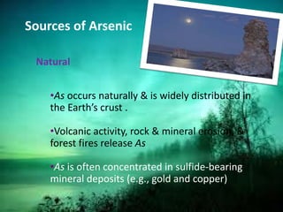 Sources of Arsenic
Natural
•As occurs naturally & is widely distributed in
the Earth’s crust .
•Volcanic activity, rock & mineral erosion, &
forest fires release As
•As is often concentrated in sulfide-bearing
mineral deposits (e.g., gold and copper)
 