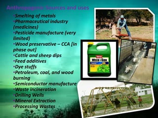 Anthropogenic Sources and uses
•Smelting of metals
•Pharmaceutical industry
(medicines)
•Pesticide manufacture (very
limited)
•Wood preservative – CCA [in
phase out]
•Cattle and sheep dips
•Feed additives
•Dye stuffs
•Petroleum, coal, and wood
burning
•Semiconductor manufacture
•Waste incineration
•Drilling Wells
•Mineral Extraction
•Processing Wastes
 