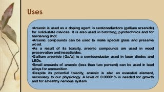 Uses
•Arsenic is used as a doping agent in semiconductors (gallium arsenide)
for solid-state devices. It is also used in bronzing, pyrotechnics and for
hardening shot.
•Arsenic compounds can be used to make special glass and preserve
wood.
•As a result of its toxicity, arsenic compounds are used in wood
preservation and insecticides.
•Gallium arsenide (GaAs) is a semiconductor used in laser diodes and
LEDs.
•Small amounts of arsenic (less than two percent) can be used in lead
alloys for ammunition.
•Despite its potential toxicity, arsenic is also an essential element,
necessary to our physiology. A level of 0.00001% is needed for growth
and for a healthy nervous system.
 