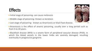 Effects
Initial stage of poisoning- can cause melanosis
Middle stage of poisoning- Known as keratosis
Last stage of poisoning- known as Arsenicosis or black foot disease.
Arsenicosis is the effect of arsenic poisoning, usually over a long period such as
from 5 to 20 years.
Blackfoot disease (BFD) is a severe form of peripheral vascular disease (PVD), in
which the blood vessels in the lower limbs are severely damaged, resulting
eventually in progressive gangrene.
 