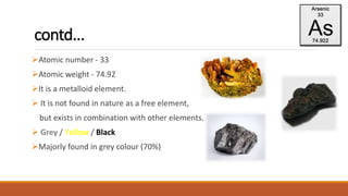 contd...
Atomic number - 33
Atomic weight - 74.92
It is a metalloid element.
 It is not found in nature as a free element,
but exists in combination with other elements.
 Grey / Yellow / Black
Majorly found in grey colour (70%)
 