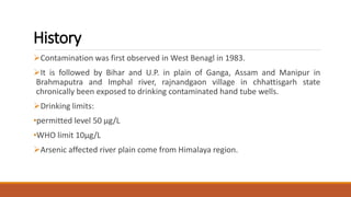 History
Contamination was first observed in West Benagl in 1983.
It is followed by Bihar and U.P. in plain of Ganga, Assam and Manipur in
Brahmaputra and Imphal river, rajnandgaon village in chhattisgarh state
chronically been exposed to drinking contaminated hand tube wells.
Drinking limits:
•permitted level 50 μg/L
•WHO limit 10μg/L
Arsenic affected river plain come from Himalaya region.
 