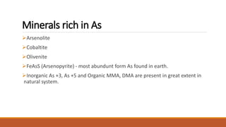 Minerals rich in As
Arsenolite
Cobaltite
Olivenite
FeAsS (Arsenopyrite) - most abundunt form As found in earth.
Inorganic As +3, As +5 and Organic MMA, DMA are present in great extent in
natural system.
 
