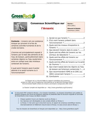 http://www.greenfacts.org/                              Copyright © GreenFacts                                 page 1/5




                               Consensus Scientifique sur                               Source :
                                                                                        IPCS (2001)

                                               l'Arsenic                                Résumé & Détails:
                                                                                        GreenFacts (2004)




                                                        1. Qu'est-ce que l'arsenic ?.........................2
Contexte - L'arsenic est une substance                  2. D'où vient l'arsenic présent dans
toxique qui provient à la fois de                          l'environnement ?..................................2
certaines activités humaines et de la                   3. Quels sont les niveaux d'exposition à
croûte terrestre.                                          l'arsenic ?.............................................2
                                                        4. Que devient l'arsenic dans le corps ?........3
L'homme est principalement exposé à                     5. Quels sont les effets de l'arsenic sur les
l'arsenic par le biais des aliments et de                  animaux de laboratoire ?........................3
l'eau de boisson, particulièrement dans                 6. Quels sont les effets de l'arsenic sur
certaines régions ou l'eau souterraine                     l'environnement ?..................................3
entre en contact avec des minéraux                      7. Quels sont les effets de l'arsenic sur la santé
contenant de l'arsenic.                                    de l'homme ?........................................4
                                                        8. Que s'est-il passé dans les régions où l'eau
A quel point l'arsenic peut-il porter
                                                           de boisson est fortement contaminée ?.....4
atteinte à la santé humaine ou à
                                                        9. Que recommandent l'OMS et le CIRC (ou
l'environnement?
                                                           IARC) concernant l'arsenic ?....................4
                                                       10. Conclusions .........................................4

                       Ce Dossier est un résumé fidèle du rapport scientifique de consensus
                 produit en 2001 par le Programme International sur la Sécurité Chimique (IPCS) :
                  "Environmental Health Criteria for Arsenic and Arsenic Compounds (EHC 224)"

                   Le Dossier complet est disponible sur : http://www.greenfacts.org/fr/arsenic/



      Ce document PDF contient le Niveau 1 d’un Dossier GreenFacts. Les Dossiers GreenFacts sont publiés en
      plusieurs langues sous forme de questions-réponses et présentés selon la structure originale et conviviale
      de GreenFacts à trois niveaux de détail croissant :

            •   Chaque question trouve une réponse courte au Niveau 1.
            •   Ces réponses sont développées en plus amples détails au Niveau 2.
            •   Le Niveau 3 n’est autre que le document source, le rapport de consensus scientifique reconnu
                internationalement et fidèlement résumé dans le Niveau 2 et plus encore dans le Niveau 1.


        Tous les Dossiers de GreenFacts en français sont disponibles sur : http://www.greenfacts.org/fr/
 