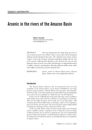 THEMATIC CONTRIBUTION




Arsenic in the rivers of the Amazon Basin

                             Wilson Scarpelli
                             Mineral Exploration Consultant
                             wiscar@attglobal.net




                   ABSTRACT                   The rivers flowing from the Andes bring more than 5
                   tons of arsenic per year to the Atlantic Ocean as part of their load of transported
                   sediments and also dissolved in the waters. The combined arsenic content, of about
                   1 mg/m3, is close to the 10 mg/m3 maximum acceptable for potable waters in most
                   of the countries. Following their deposition in the Amazon Fan area, the most
                   important carriers of arsenic, iron oxides and hydroxides, are diagenetically reduced
                   to sulfides, carbonates and phosphates, liberating additional soluble arsenic which
                   causes higher concentrations of arsenic along the shore.

                   KEYWORDS                  Arsenic, arsenic in Amazon Basin waters, Amazon
                                             Basin, Andean rivers, iron oxyhydroxide reduction




                   Introduction
                        The Amazon Basin, defined as the area drained by the rivers that
                   contribute to the Amazon River, covers about 6,110,000 km2, over large
                   portions of the territories of Brazil, Bolivia, Peru, Ecuador, and Colombia.
                   As shown in Fig. 1, the basin expands in two quite different geomorphological
                   areas, and each one contributes in a different way to its development.
                        In the west, for 3,200 kilometers the basin drains the eastern cordilleras
                   of the Andes, from south of La Paz, in Bolivia, to near Bogota, in Colombia.
                   This area has high elevations and is made up of very long ridges, with
                   elevations greater than 4,000 meters, steep slopes, a thin cover of vegetation,
                   and a very intense rate of erosion. The rivers leaving it contain a high bedload
                   of sediments, which gives them a distinctive brown color.
                        To the east of the Andes, surface elevations rarely surpass a few hundred
                   meters, rainfall is intense, vegetation cover is thick, the rocks are deeply
                   weathered and the rate of erosion is relatively low. The rivers draining this
                   portion of the basin transport a small bedload of sediments, and the waters
                   are relatively free of sediments and are occasionally dark due to accumulations
                   of organic matter.


                                                                     TERRÆ 2(1-2):20-27, 2005
                                           20
 