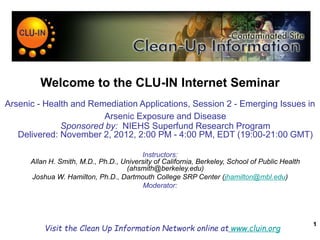 1
Welcome to the CLU-IN Internet Seminar
Arsenic - Health and Remediation Applications, Session 2 - Emerging Issues in
Arsenic Exposure and Disease
Sponsored by: NIEHS Superfund Research Program
Delivered: November 2, 2012, 2:00 PM - 4:00 PM, EDT (19:00-21:00 GMT)
Instructors:
Allan H. Smith, M.D., Ph.D., University of California, Berkeley, School of Public Health
(ahsmith@berkeley.edu)
Joshua W. Hamilton, Ph.D., Dartmouth College SRP Center (jhamilton@mbl.edu)
Moderator:
Visit the Clean Up Information Network online at www.cluin.org
 