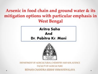 Arsenic in food chain and ground water & its
mitigation options with particular emphasis in
West Bengal
Aritra Saha
And
Dr. Pabitra Kr. Mani
DEPARTMENT OF AGRICULTURAL CHEMISTRY AND SOIL SCIENCE
FACULTY OF AGRICULTURE
BIDHAN CHANDRA KRISHI VISWAVIDYALAYA
 