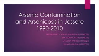 Arsenic Contamination
and Arsenicosis in Jessore
1990-2010
PRESENTED BY – AZAMU SHAHIULLAH (11146018)
BRATAKATHA NATH (11146019)
MYMUNA RASHED (11146024)
SHUVO MONDAL (12210017)
 