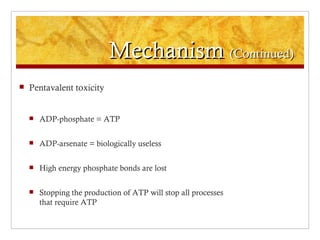 Mechanism (Continued)
   Pentavalent toxicity


       ADP-phosphate = ATP

       ADP-arsenate = biologically useless

       High energy phosphate bonds are lost

       Stopping the production of ATP will stop all processes
        that require ATP
 