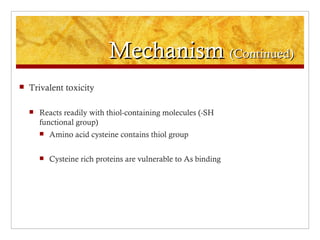 Mechanism (Continued)
   Trivalent toxicity

       Reacts readily with thiol-containing molecules (-SH
        functional group)
           Amino acid cysteine contains thiol group

           Cysteine rich proteins are vulnerable to As binding
 