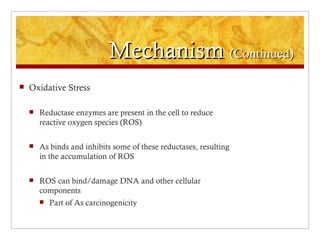 Mechanism (Continued)
   Oxidative Stress

       Reductase enzymes are present in the cell to reduce
        reactive oxygen species (ROS)

       As binds and inhibits some of these reductases, resulting
        in the accumulation of ROS

       ROS can bind/damage DNA and other cellular
        components
           Part of As carcinogenicity
 