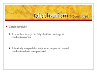 Mechanism (Continued)
   Carcinogenicity

       Researchers have yet to fully elucidate carcinogenic
        mechanisms of As



       It is widely accepted that As is a carcinogen and several
        mechanisms have been proposed
 