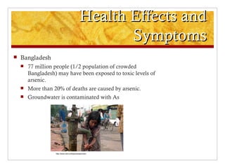 Health Effects and
                                                      Symptoms
   Bangladesh
       77 million people (1/2 population of crowded
        Bangladesh) may have been exposed to toxic levels of
        arsenic.
       More than 20% of deaths are caused by arsenic.
       Groundwater is contaminated with As




                   http://www.who.int/topics/arsenic/en/
 