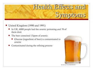 Health Effects and
                                     Symptoms
   United Kingdom (1990 and 1991)
       In UK, 6000 people had the arsenic poisoning and 70 of
        them died.
       The beer contained 15ppm of arsenic
           Glucose (ingredient of beer) is contaminated to
            arsenic
       Contaminated during the refining process




                                                              http://www.beer100.com/beercalories.htm
 